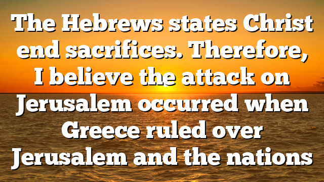 The Hebrews states Christ end sacrifices. Therefore, I believe the attack on Jerusalem occurred when Greece ruled over Jerusalem and the nations