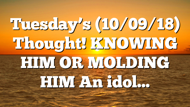 Tuesday’s (10/09/18) Thought! KNOWING HIM OR MOLDING HIM An idol…