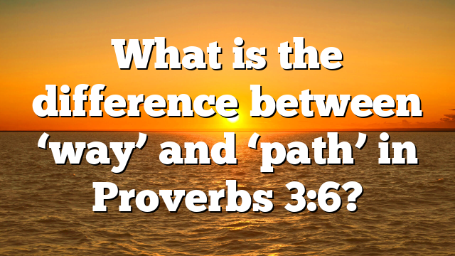 What is the difference between ‘way’ and ‘path’ in Proverbs 3:6?