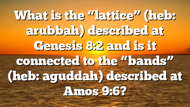 What is the “lattice” (heb: arubbah) described at Genesis 8:2 and is it connected to the “bands” (heb: aguddah) described at Amos 9:6?
