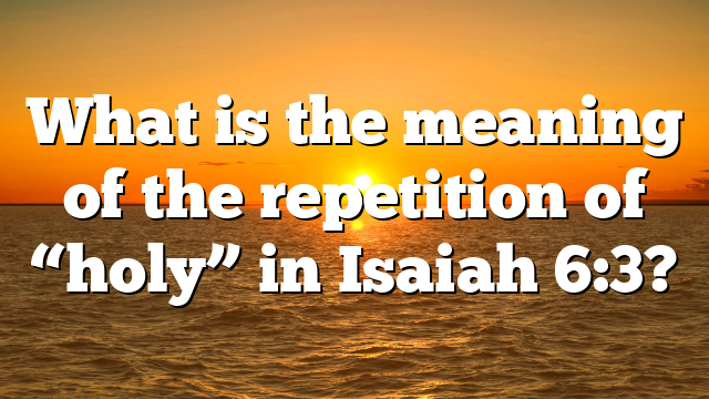 What is the meaning of the repetition of “holy” in Isaiah 6:3?