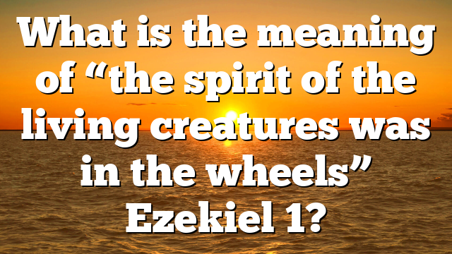 What is the meaning of “the spirit of the living creatures was in the wheels” Ezekiel 1?