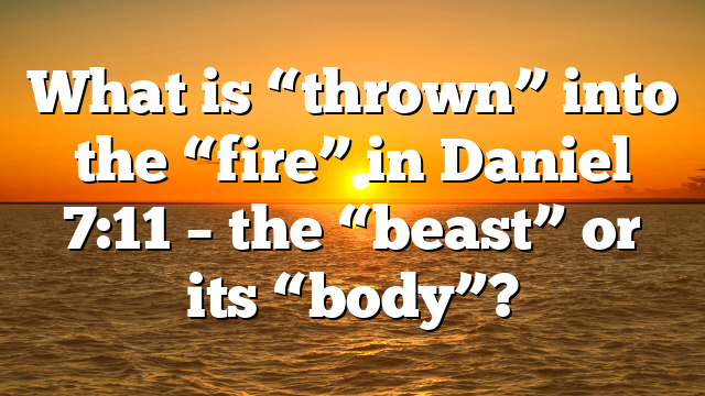 What is “thrown” into the “fire” in Daniel 7:11 – the “beast” or its “body”?
