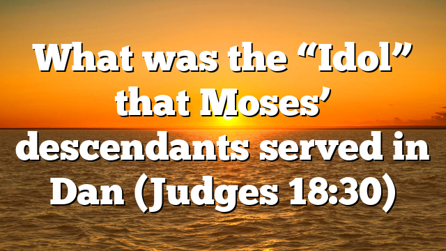 What was the “Idol” that Moses’ descendants served in Dan (Judges 18:30)