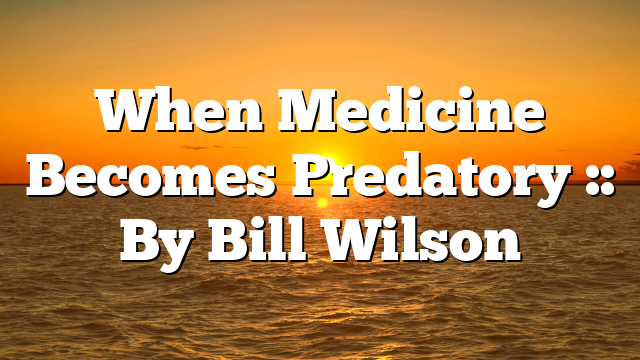 When Medicine Becomes Predatory :: By Bill Wilson