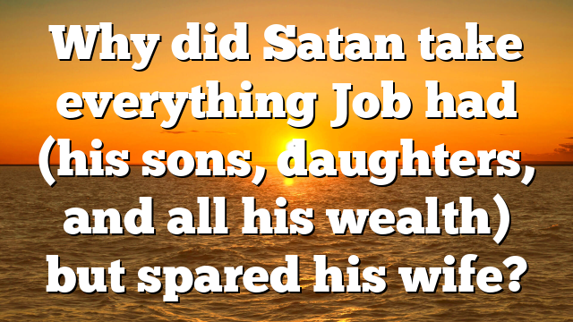Why did Satan take everything Job had (his sons, daughters, and all his wealth) but spared his wife?