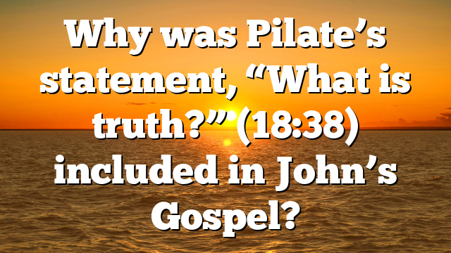 Why was Pilate’s statement, “What is truth?” (18:38) included in John’s Gospel?