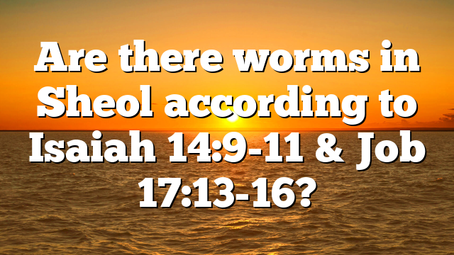 Are there worms in Sheol according to Isaiah 14:9-11 & Job 17:13-16?