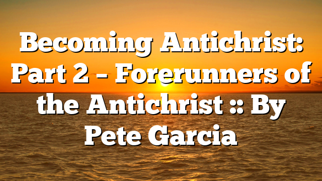 Becoming Antichrist: Part 2 – Forerunners of the Antichrist :: By Pete Garcia