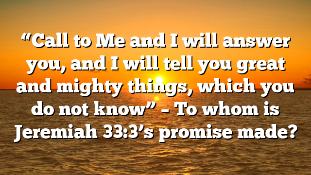 “Call to Me and I will answer you, and I will tell you great and mighty things, which you do not know” – To whom is Jeremiah 33:3’s promise made?