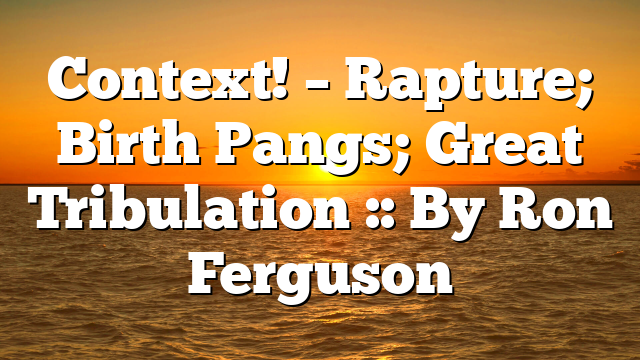 Context! – Rapture; Birth Pangs; Great Tribulation :: By Ron Ferguson