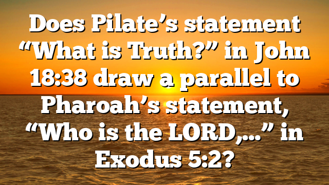 Does Pilate’s statement “What is Truth?” in John 18:38 draw a parallel to Pharoah’s statement, “Who is the LORD,…” in Exodus 5:2?