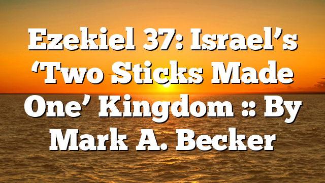 Ezekiel 37: Israel’s ‘Two Sticks Made One’ Kingdom :: By Mark A. Becker