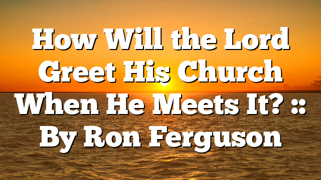 How Will the Lord Greet His Church When He Meets It? :: By Ron Ferguson