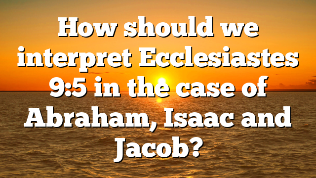 How should we interpret Ecclesiastes 9:5 in the case of Abraham, Isaac and Jacob?