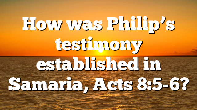 How was Philip’s testimony established in Samaria, Acts 8:5-6?