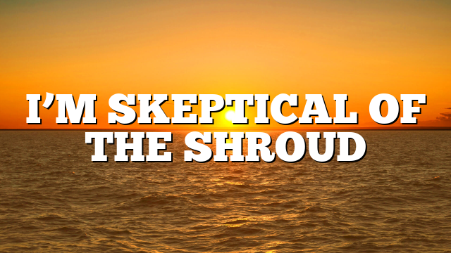 I’M SKEPTICAL OF THE SHROUD