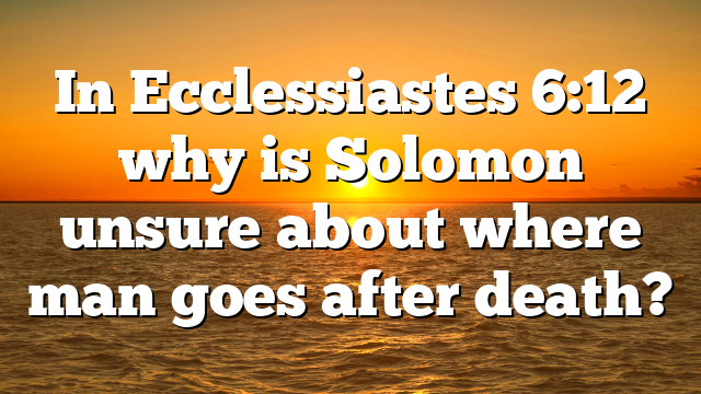 In Ecclessiastes 6:12 why is Solomon unsure about where man goes after death?