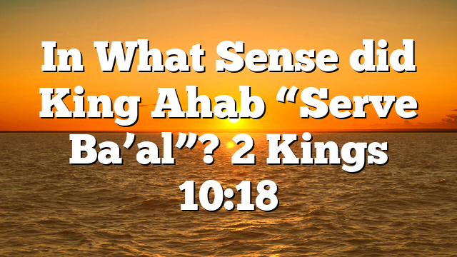 In What Sense did King Ahab “Serve Ba’al”? 2 Kings 10:18