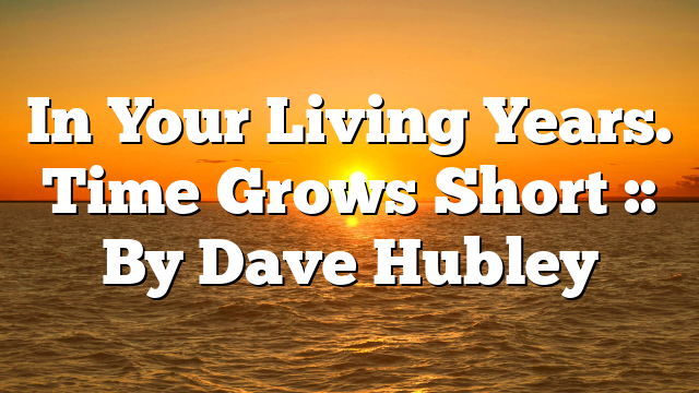 In Your Living Years. Time Grows Short :: By Dave Hubley