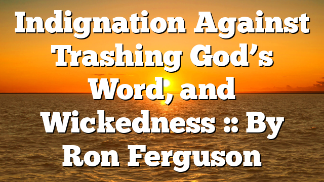 Indignation Against Trashing God’s Word, and Wickedness :: By Ron Ferguson