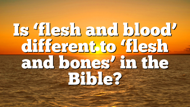 Is ‘flesh and blood’ different to ‘flesh and bones’ in the Bible?