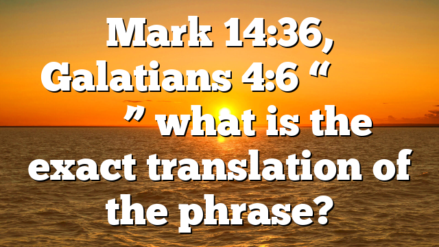 Mark 14:36, Galatians 4:6 “ἀββᾶ ὁ πατήρ” what is the exact translation of the phrase?