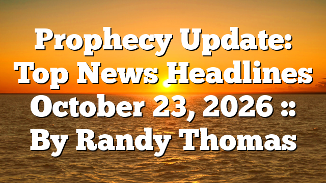 Prophecy Update: Top News Headlines October 23, 2026 :: By Randy Thomas