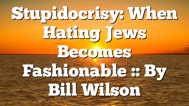 Stupidocrisy: When Hating Jews Becomes Fashionable :: By Bill Wilson