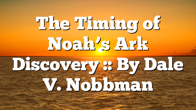 The Timing of Noah’s Ark Discovery :: By Dale V. Nobbman