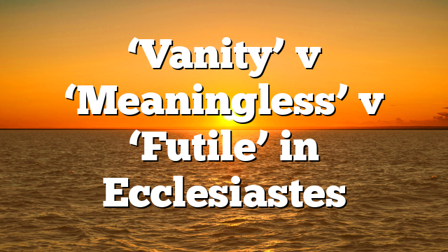 ‘Vanity’ v ‘Meaningless’ v ‘Futile’ in Ecclesiastes