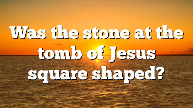 Was the stone at the tomb of Jesus square shaped?