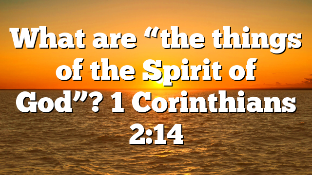 What are “the things of the Spirit of God”? 1 Corinthians 2:14