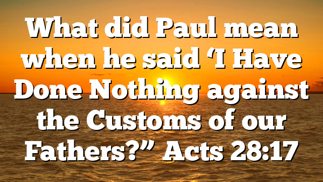 What did Paul mean when he said ‘I Have Done Nothing against the Customs of our Fathers?” Acts 28:17