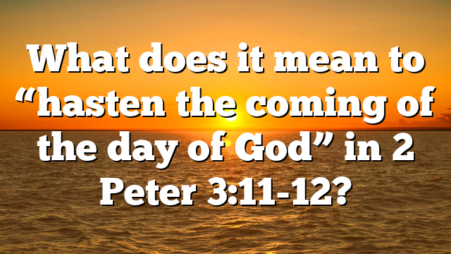 What does it mean to “hasten the coming of the day of God” in 2 Peter 3:11-12?