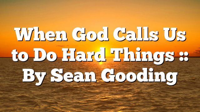 When God Calls Us to Do Hard Things :: By Sean Gooding