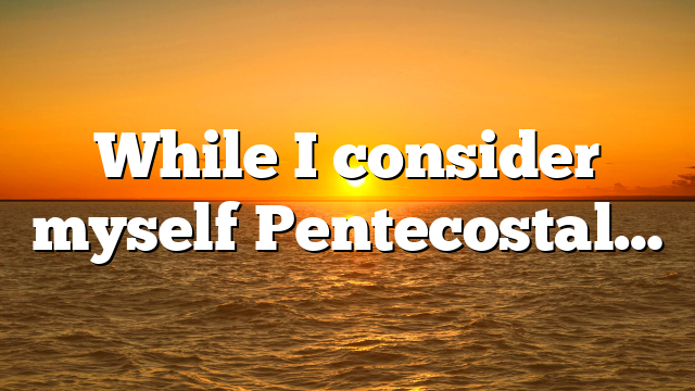While I consider myself Pentecostal…
