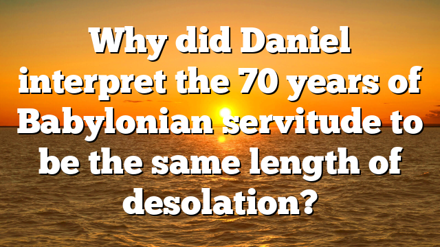 Why did Daniel interpret the 70 years of Babylonian servitude to be the same length of desolation?