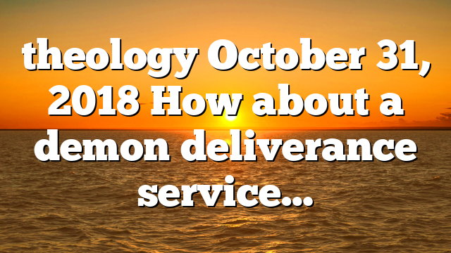 theology October 31, 2018 How about a demon deliverance service…